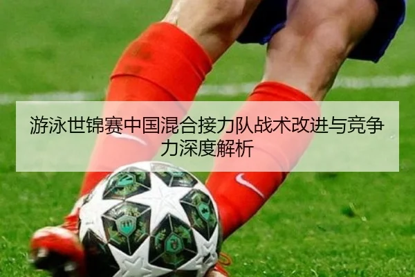 游泳世锦赛中国混合接力队战术改进与竞争力深度解析